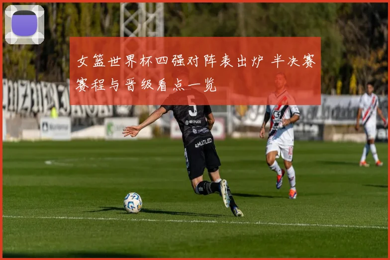 女篮世界杯四强对阵表出炉 半决赛赛程与晋级看点一览