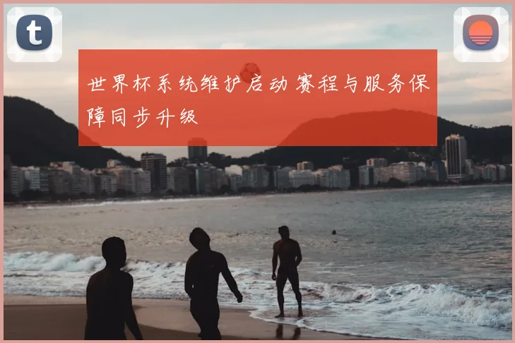 世界杯系统维护启动 赛程与服务保障同步升级