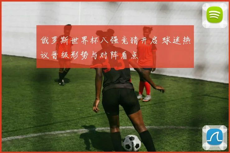 俄罗斯世界杯八强竞猜开启 球迷热议晋级形势与对阵看点