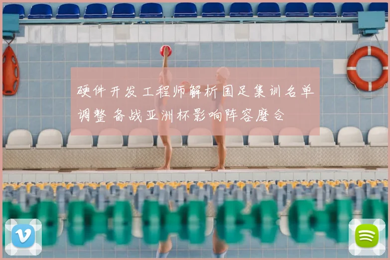 硬件开发工程师解析国足集训名单调整 备战亚洲杯影响阵容磨合