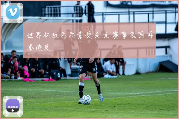 世界杯红色元素受关注 赛事氛围再添热度
