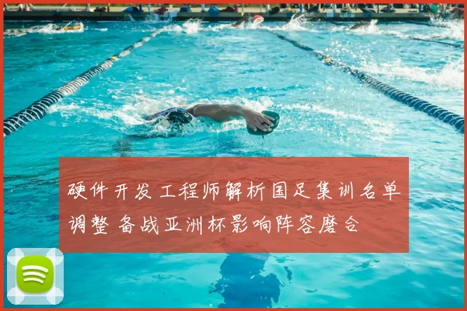 硬件开发工程师解析国足集训名单调整 备战亚洲杯影响阵容磨合
