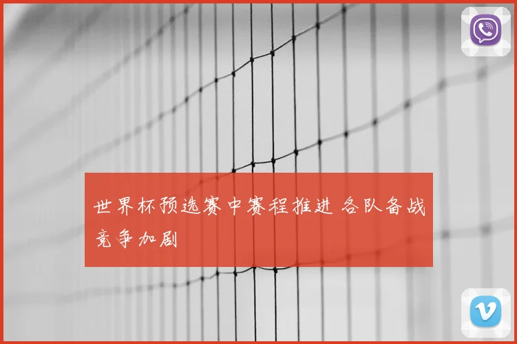 世界杯预选赛中赛程推进 各队备战竞争加剧