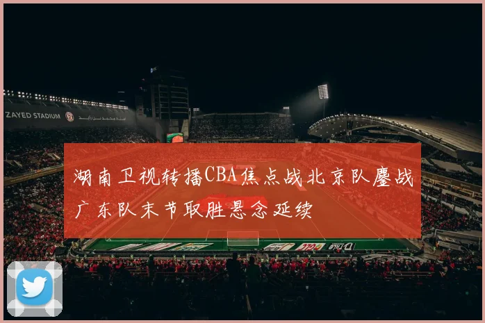湖南卫视转播CBA焦点战北京队鏖战广东队末节取胜悬念延续