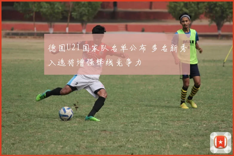 德国U21国家队名单公布 多名新秀入选将增强锋线竞争力