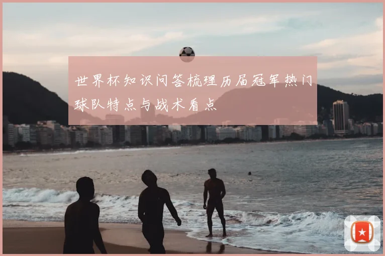 世界杯知识问答梳理历届冠军热门球队特点与战术看点