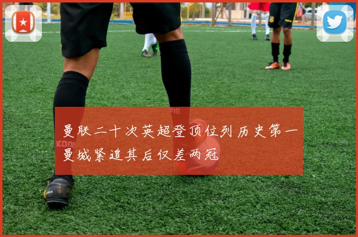 曼联二十次英超登顶位列历史第一曼城紧追其后仅差两冠