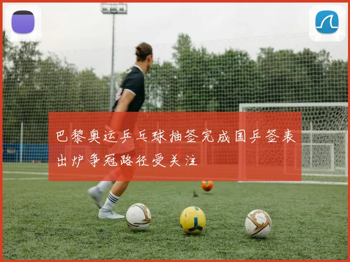 巴黎奥运乒乓球抽签完成国乒签表出炉争冠路径受关注