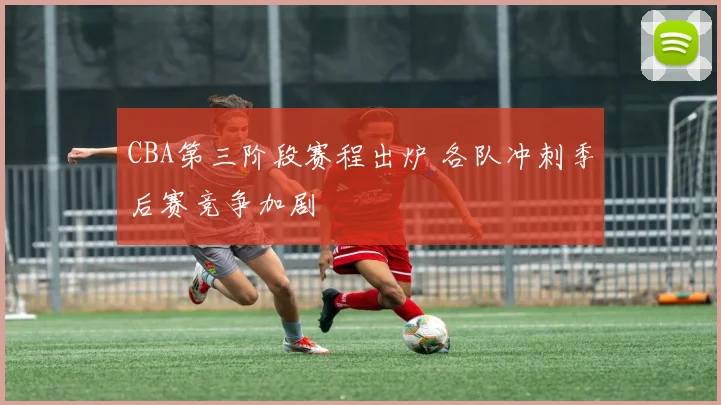 CBA第三阶段赛程出炉 各队冲刺季后赛竞争加剧
