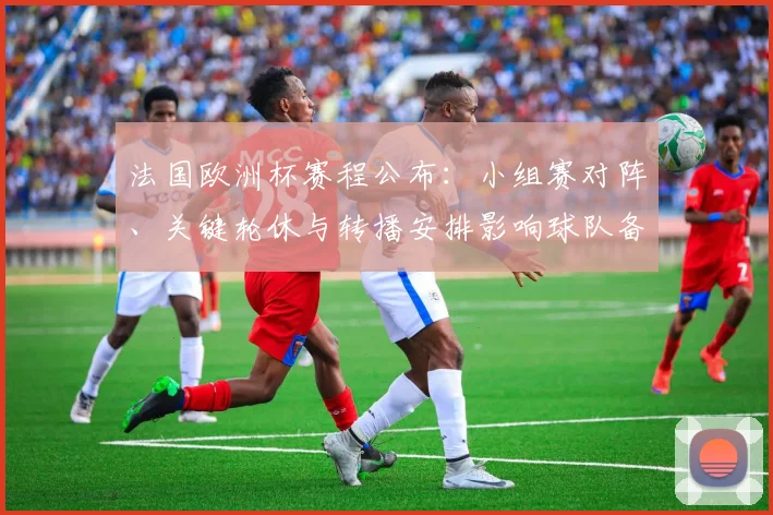 法国欧洲杯赛程公布：小组赛对阵、关键轮休与转播安排影响球队备战