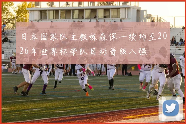 日本国家队主教练森保一续约至2026年世界杯带队目标晋级八强