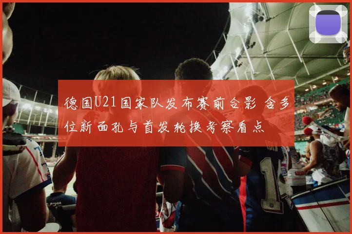 德国U21国家队发布赛前合影 含多位新面孔与首发轮换考察看点