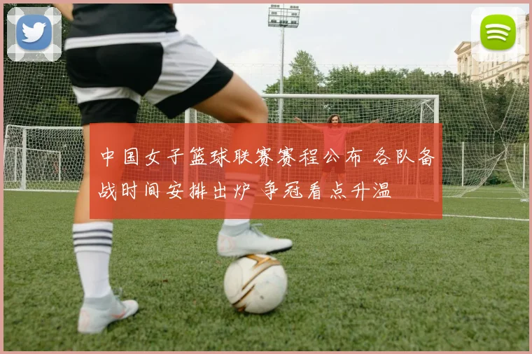 中国女子篮球联赛赛程公布 各队备战时间安排出炉 争冠看点升温