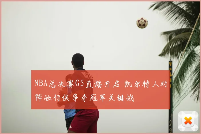 NBA总决赛G5直播开启 凯尔特人对阵独行侠争夺冠军关键战