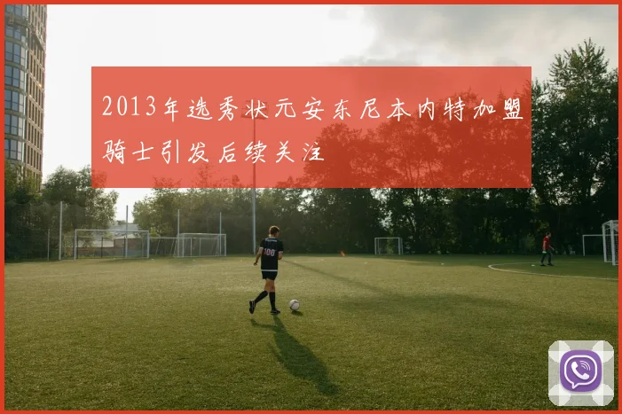 2013年选秀状元安东尼本内特加盟骑士引发后续关注