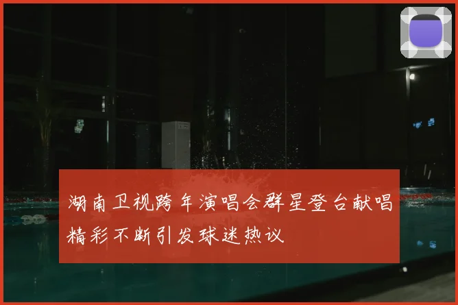 湖南卫视跨年演唱会群星登台献唱精彩不断引发球迷热议