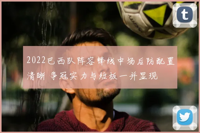 2022巴西队阵容锋线中场后防配置清晰 争冠实力与短板一并显现