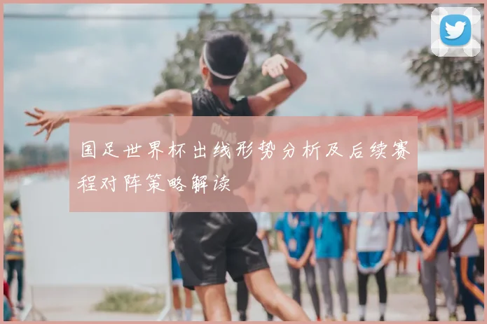 国足世界杯出线形势分析及后续赛程对阵策略解读
