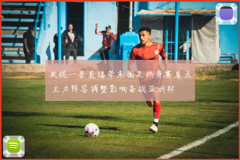 央视一套直播带来国足热身赛看点 主力阵容调整影响备战亚洲杯