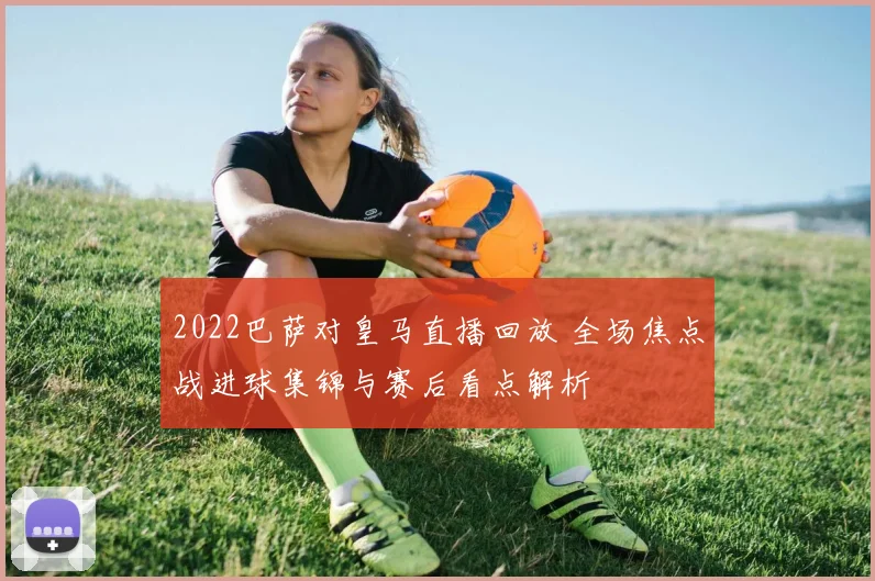2022巴萨对皇马直播回放 全场焦点战进球集锦与赛后看点解析