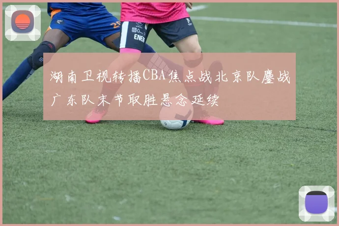 湖南卫视转播CBA焦点战北京队鏖战广东队末节取胜悬念延续
