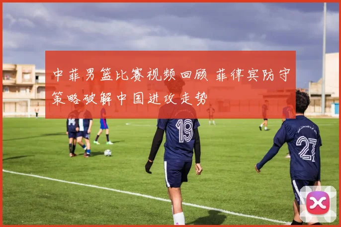 中菲男篮比赛视频回顾 菲律宾防守策略破解中国进攻走势