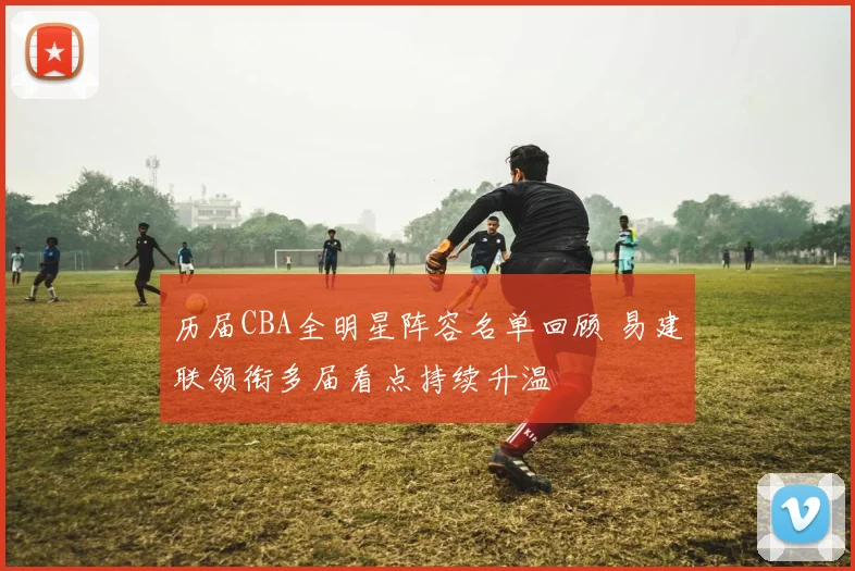 历届CBA全明星阵容名单回顾 易建联领衔多届看点持续升温
