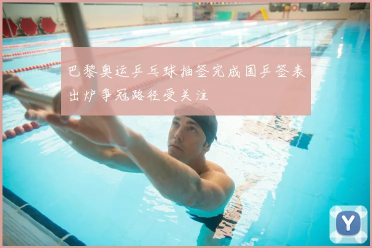 巴黎奥运乒乓球抽签完成国乒签表出炉争冠路径受关注