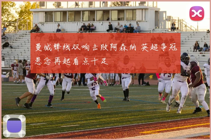 曼城锋线双响击败阿森纳 英超争冠悬念再起看点十足