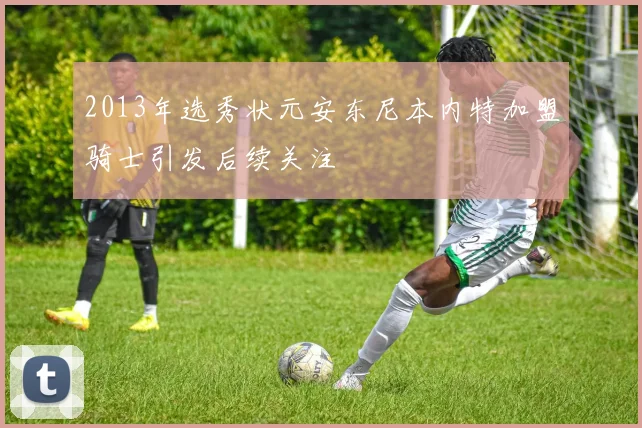 2013年选秀状元安东尼本内特加盟骑士引发后续关注