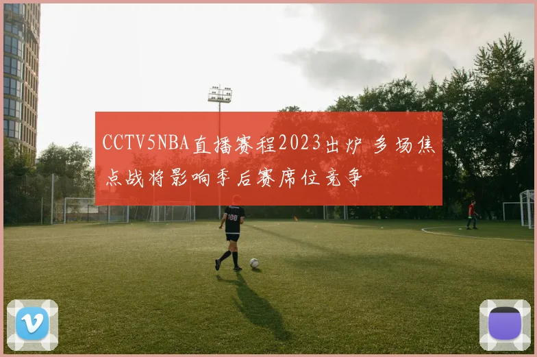CCTV5NBA直播赛程2023出炉 多场焦点战将影响季后赛席位竞争