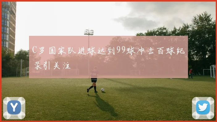 C罗国家队进球达到99球冲击百球纪录引关注