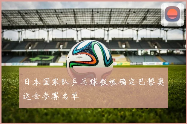 日本国家队乒乓球教练确定巴黎奥运会参赛名单