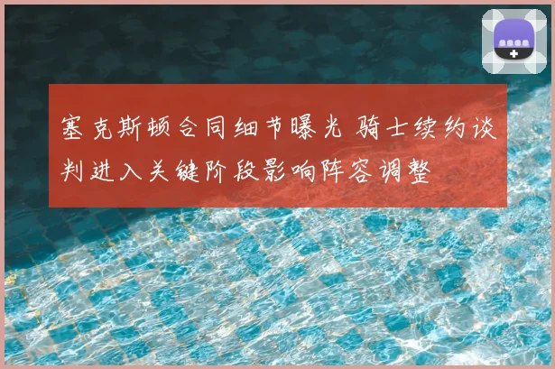 塞克斯顿合同细节曝光 骑士续约谈判进入关键阶段影响阵容调整
