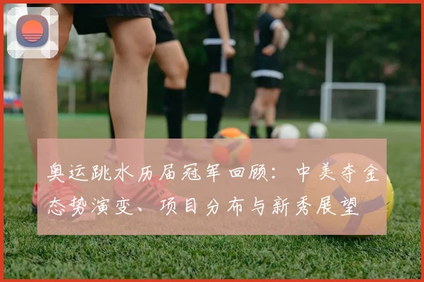 奥运跳水历届冠军回顾：中美夺金态势演变、项目分布与新秀展望