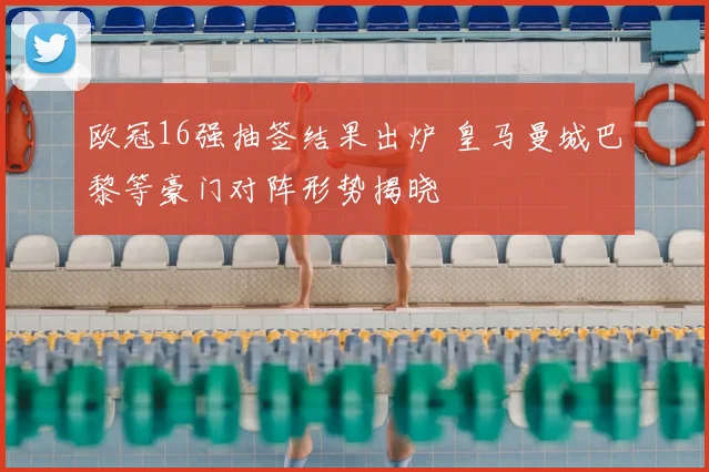 欧冠16强抽签结果出炉 皇马曼城巴黎等豪门对阵形势揭晓