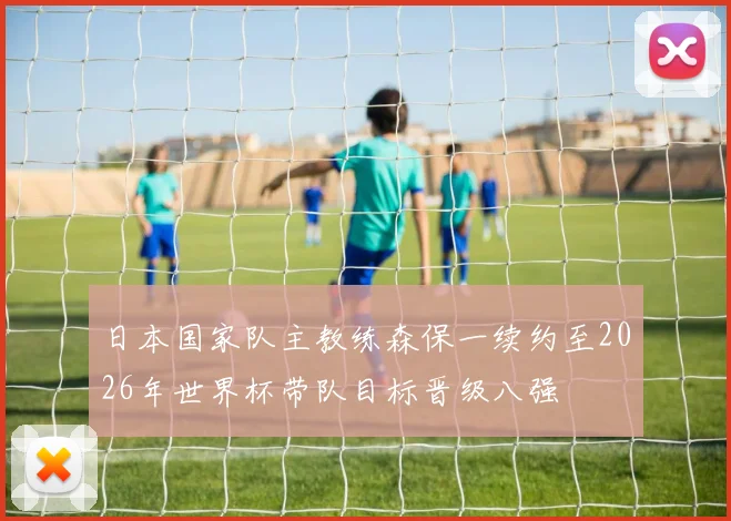 日本国家队主教练森保一续约至2026年世界杯带队目标晋级八强