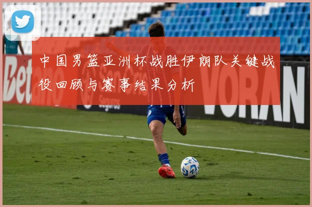 中国男篮亚洲杯战胜伊朗队关键战役回顾与赛事结果分析