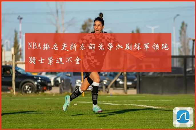 NBA排名更新东部竞争加剧绿军领跑骑士紧追不舍