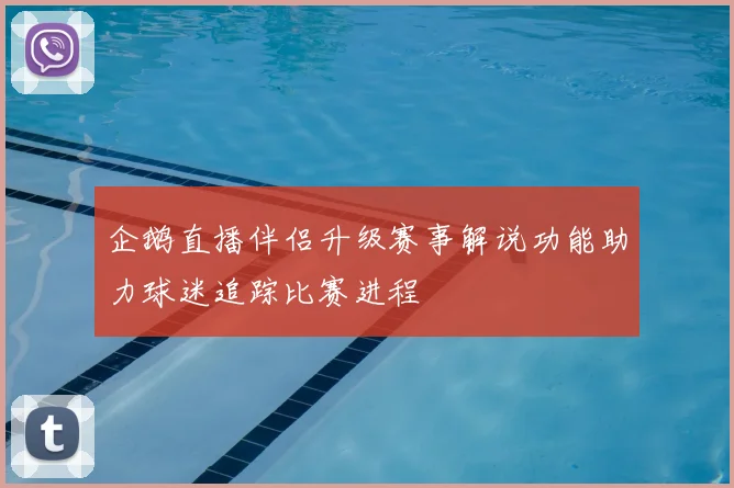 企鹅直播伴侣升级赛事解说功能助力球迷追踪比赛进程
