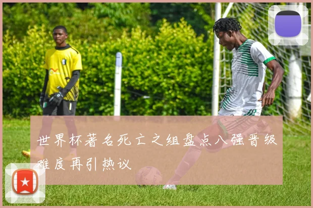 世界杯著名死亡之组盘点八强晋级难度再引热议