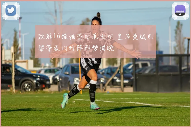 欧冠16强抽签结果出炉 皇马曼城巴黎等豪门对阵形势揭晓