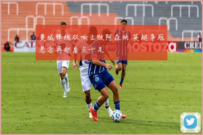 曼城锋线双响击败阿森纳 英超争冠悬念再起看点十足